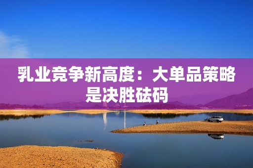乳业竞争新高度：大单品策略是决胜砝码