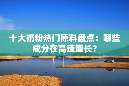 十大奶粉热门原料盘点：哪些成分在高速增长？