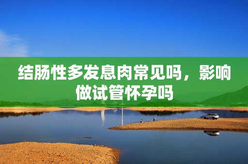 结肠性多发息肉常见吗，影响做试管怀孕吗