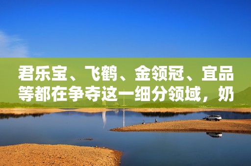 君乐宝、飞鹤、金领冠、宜品等都在争夺这一细分领域，奶源成乳企布局重点！