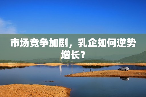市场竞争加剧，乳企如何逆势增长？