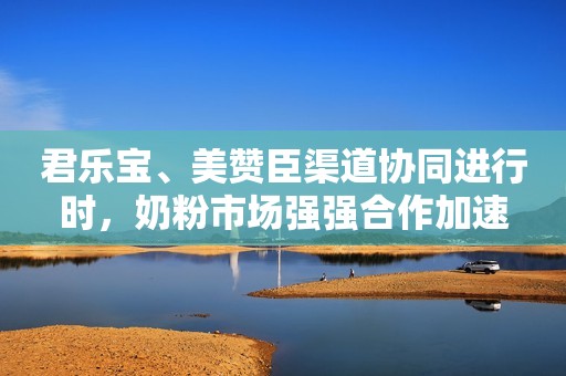君乐宝、美赞臣渠道协同进行时，奶粉市场强强合作加速