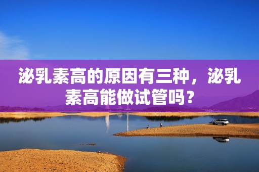 泌乳素高的原因有三种，泌乳素高能做试管吗？
