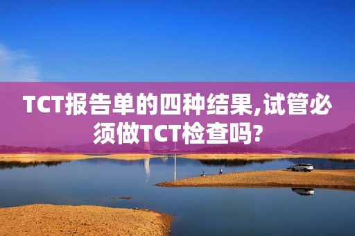 TCT报告单的四种结果,试管必须做TCT检查吗?