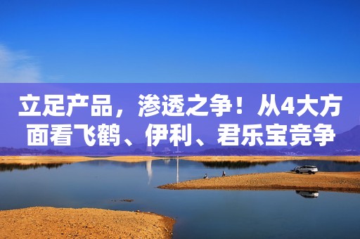 立足产品，渗透之争！从4大方面看飞鹤、伊利、君乐宝竞争的底层逻辑！