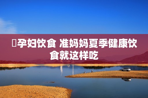 ​孕妇饮食 准妈妈夏季健康饮食就这样吃