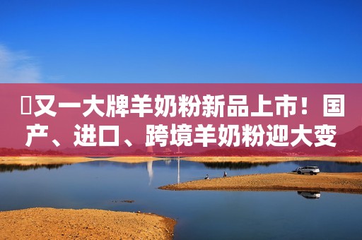 ​又一大牌羊奶粉新品上市！国产、进口、跨境羊奶粉迎大变局！