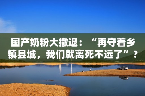 国产奶粉大撤退：“再守着乡镇县城，我们就离死不远了”？