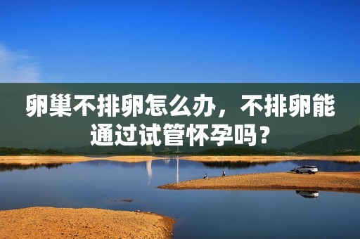 卵巢不排卵怎么办，不排卵能通过试管怀孕吗？