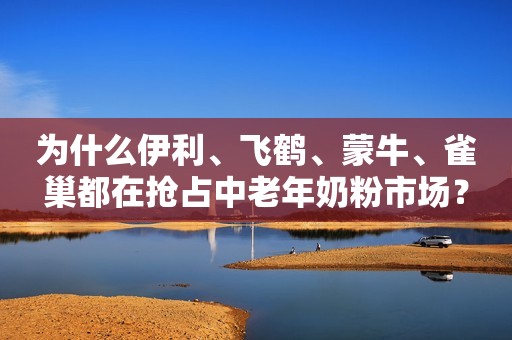 为什么伊利、飞鹤、蒙牛、雀巢都在抢占中老年奶粉市场？