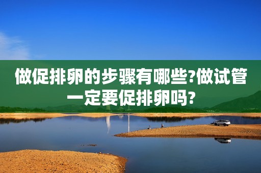 做促排卵的步骤有哪些?做试管一定要促排卵吗?