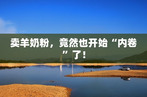 卖羊奶粉，竟然也开始“内卷”了！