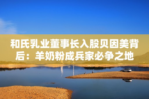 和氏乳业董事长入股贝因美背后：羊奶粉成兵家必争之地
