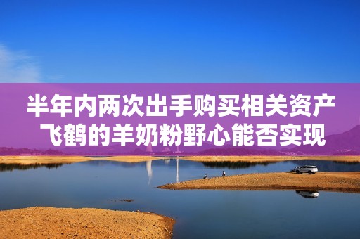 半年内两次出手购买相关资产 飞鹤的羊奶粉野心能否实现