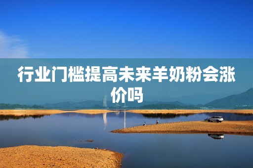 行业门槛提高未来羊奶粉会涨价吗
