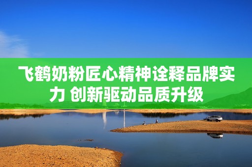 飞鹤奶粉匠心精神诠释品牌实力 创新驱动品质升级