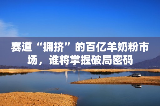 赛道“拥挤”的百亿羊奶粉市场，谁将掌握破局密码