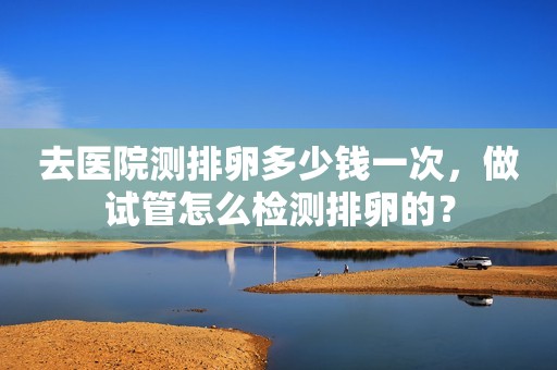 去医院测排卵多少钱一次，做试管怎么检测排卵的？