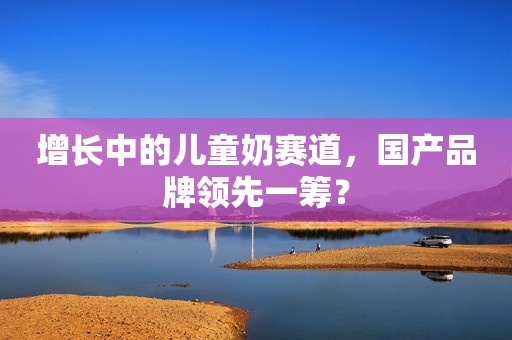 增长中的儿童奶赛道，国产品牌领先一筹？