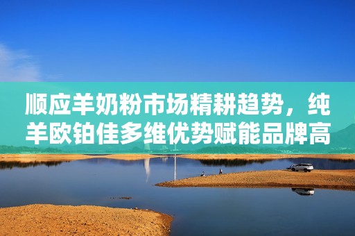顺应羊奶粉市场精耕趋势，纯羊欧铂佳多维优势赋能品牌高质增长