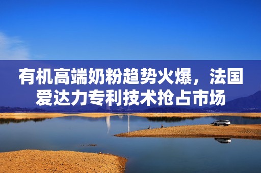 有机高端奶粉趋势火爆，法国爱达力专利技术抢占市场