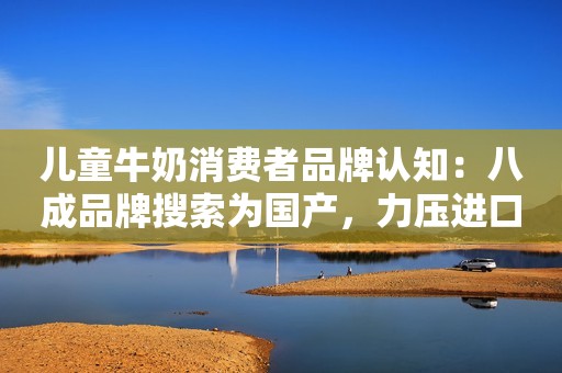 儿童牛奶消费者品牌认知：八成品牌搜索为国产，力压进口