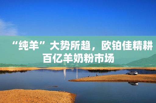 “纯羊”大势所趋，欧铂佳精耕百亿羊奶粉市场