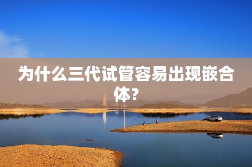为什么三代试管容易出现嵌合体？