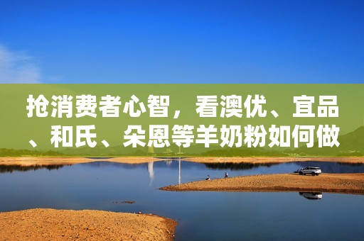 抢消费者心智，看澳优、宜品、和氏、朵恩等羊奶粉如何做！