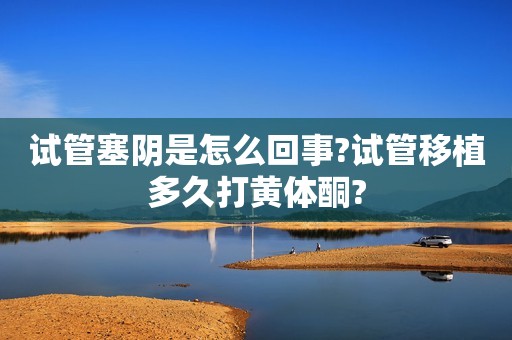 试管塞阴是怎么回事?试管移植多久打黄体酮?
