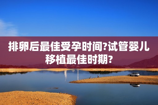 排卵后最佳受孕时间?试管婴儿移植最佳时期?
