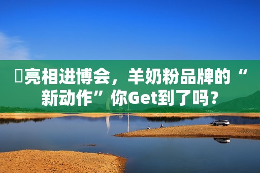 ​亮相进博会，羊奶粉品牌的“新动作”你Get到了吗？