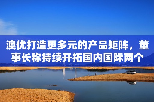 澳优打造更多元的产品矩阵，董事长称持续开拓国内国际两个市场