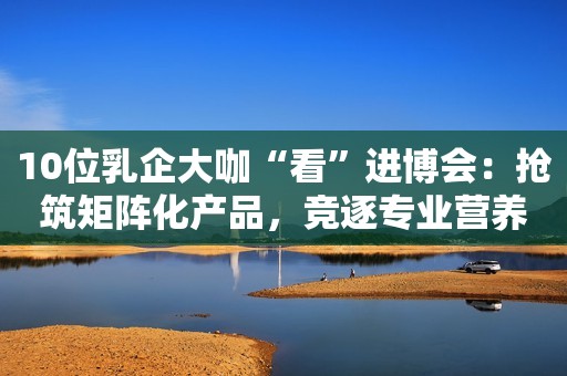 10位乳企大咖“看”进博会：抢筑矩阵化产品，竞逐专业营养