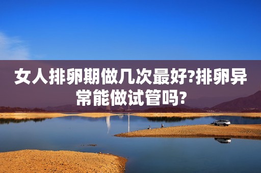 女人排卵期做几次最好?排卵异常能做试管吗?