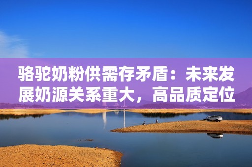 骆驼奶粉供需存矛盾：未来发展奶源关系重大，高品质定位势在必行