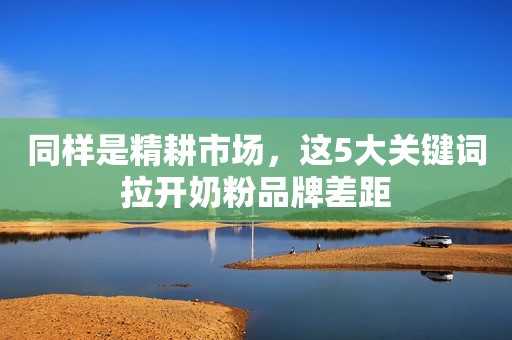 同样是精耕市场，这5大关键词拉开奶粉品牌差距