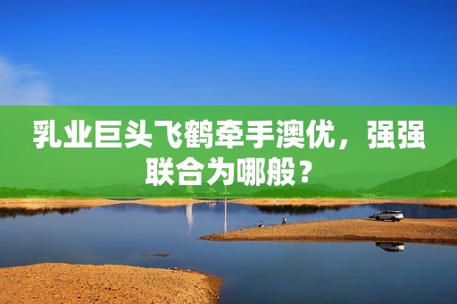 乳业巨头飞鹤牵手澳优，强强联合为哪般？