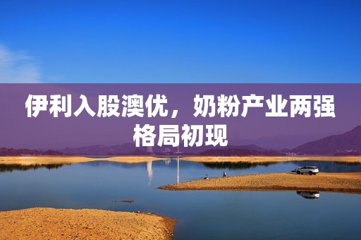 伊利入股澳优，奶粉产业两强格局初现
