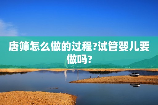 唐筛怎么做的过程?试管婴儿要做吗?
