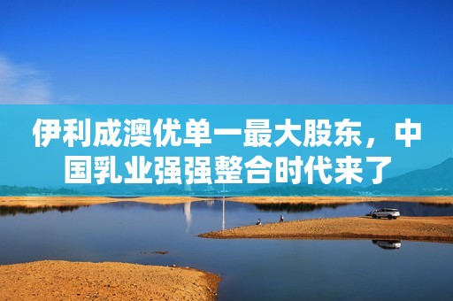 伊利成澳优单一最大股东，中国乳业强强整合时代来了