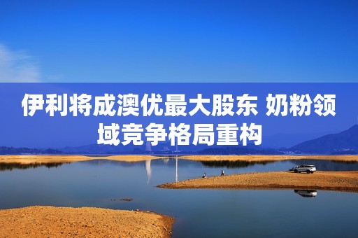 伊利将成澳优最大股东 奶粉领域竞争格局重构