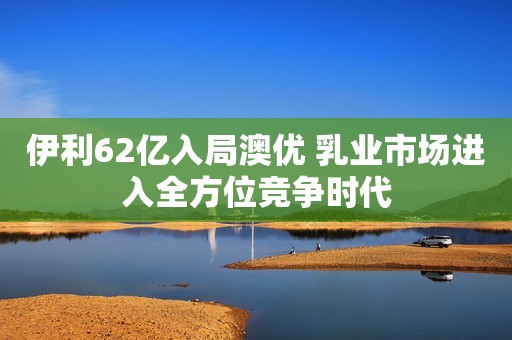 伊利62亿入局澳优 乳业市场进入全方位竞争时代
