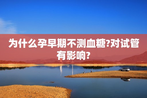 为什么孕早期不测血糖?对试管有影响?