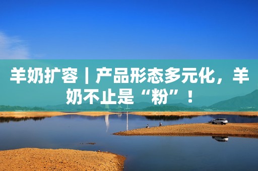羊奶扩容｜产品形态多元化，羊奶不止是“粉”！