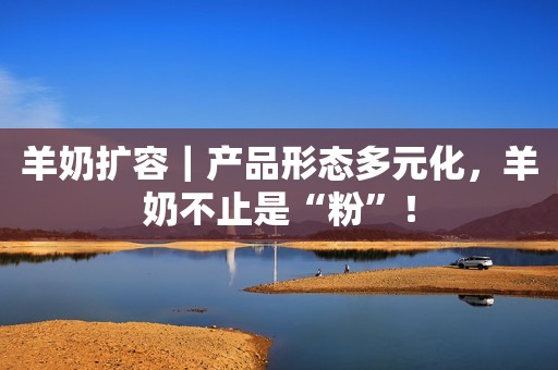 羊奶扩容｜产品形态多元化，羊奶不止是“粉”！