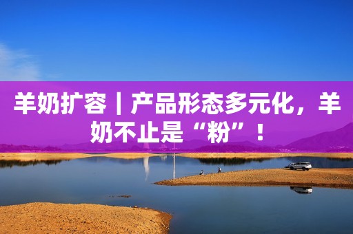 羊奶扩容｜产品形态多元化，羊奶不止是“粉”！