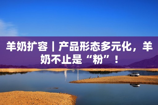 羊奶扩容｜产品形态多元化，羊奶不止是“粉”！