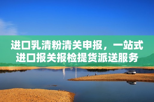 进口乳清粉清关申报，一站式进口报关报检提货派送服务