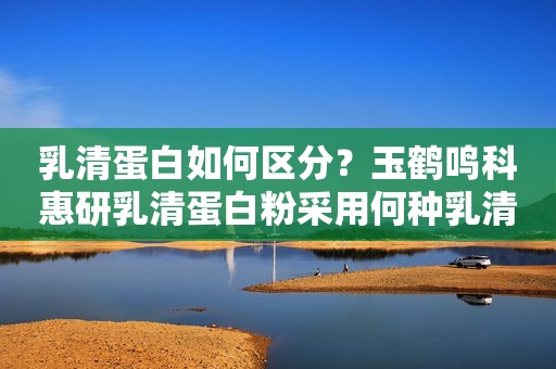乳清蛋白如何区分？玉鹤鸣科惠研乳清蛋白粉采用何种乳清蛋白？